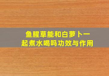 鱼腥草能和白萝卜一起煮水喝吗功效与作用