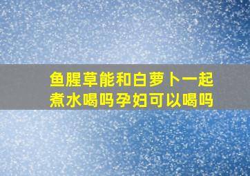 鱼腥草能和白萝卜一起煮水喝吗孕妇可以喝吗