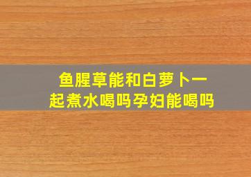 鱼腥草能和白萝卜一起煮水喝吗孕妇能喝吗