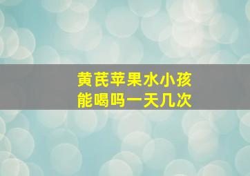 黄芪苹果水小孩能喝吗一天几次