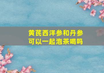 黄芪西洋参和丹参可以一起泡茶喝吗