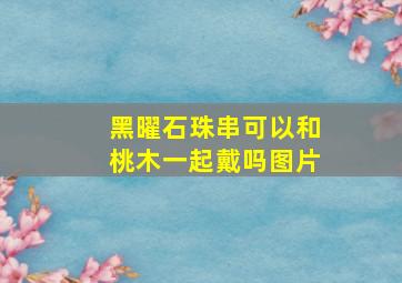 黑曜石珠串可以和桃木一起戴吗图片