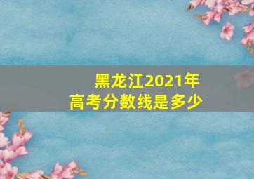 黑龙江2021年高考分数线是多少