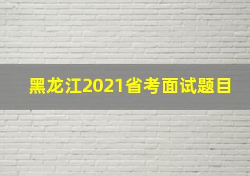 黑龙江2021省考面试题目