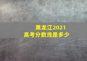 黑龙江2021高考分数线是多少