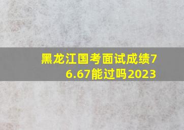 黑龙江国考面试成绩76.67能过吗2023