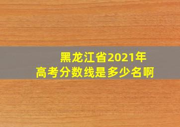 黑龙江省2021年高考分数线是多少名啊