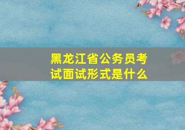 黑龙江省公务员考试面试形式是什么