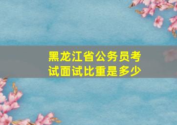 黑龙江省公务员考试面试比重是多少