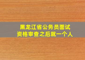 黑龙江省公务员面试资格审查之后就一个人