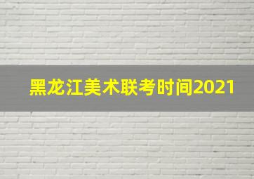 黑龙江美术联考时间2021