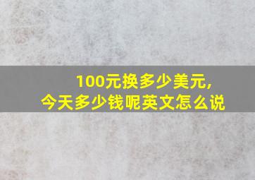 100元换多少美元,今天多少钱呢英文怎么说