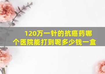 120万一针的抗癌药哪个医院能打到呢多少钱一盒