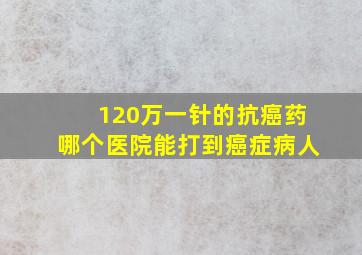 120万一针的抗癌药哪个医院能打到癌症病人