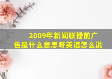 2009年新闻联播前广告是什么意思呀英语怎么说