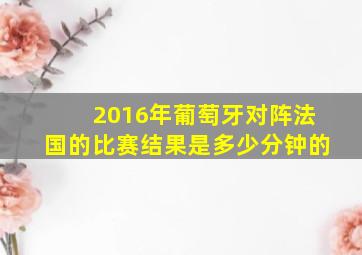 2016年葡萄牙对阵法国的比赛结果是多少分钟的