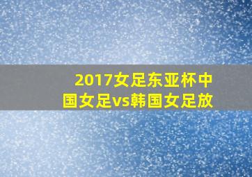 2017女足东亚杯中国女足vs韩国女足放