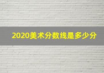 2020美术分数线是多少分