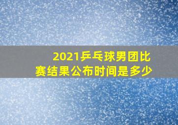 2021乒乓球男团比赛结果公布时间是多少