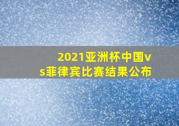 2021亚洲杯中国vs菲律宾比赛结果公布