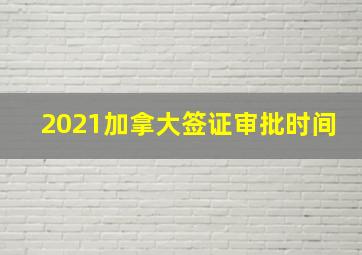 2021加拿大签证审批时间