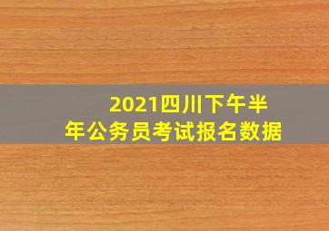 2021四川下午半年公务员考试报名数据