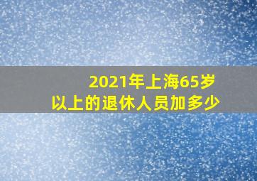 2021年上海65岁以上的退休人员加多少