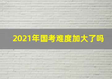 2021年国考难度加大了吗