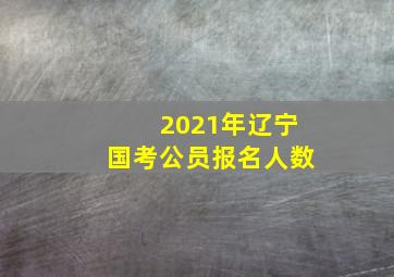 2021年辽宁国考公员报名人数