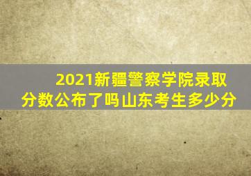 2021新疆警察学院录取分数公布了吗山东考生多少分