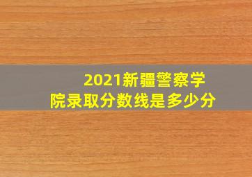 2021新疆警察学院录取分数线是多少分