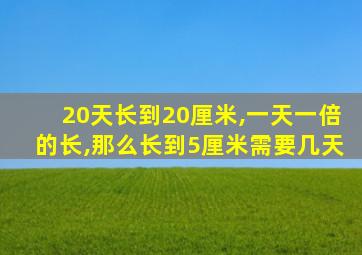 20天长到20厘米,一天一倍的长,那么长到5厘米需要几天