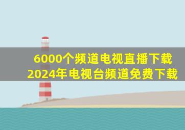 6000个频道电视直播下载2024年电视台频道免费下载