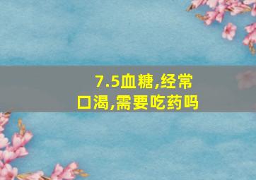 7.5血糖,经常口渴,需要吃药吗