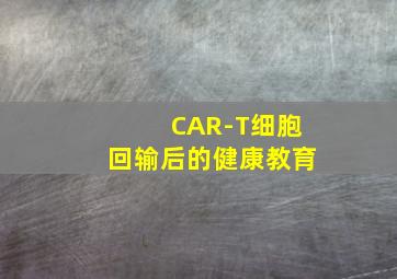 CAR-T细胞回输后的健康教育