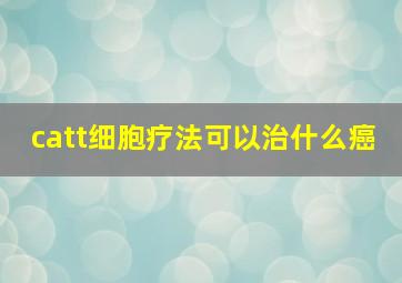 catt细胞疗法可以治什么癌