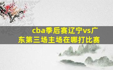 cba季后赛辽宁vs广东第三场主场在哪打比赛