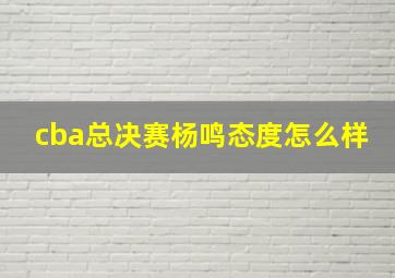 cba总决赛杨鸣态度怎么样