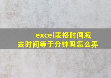 excel表格时间减去时间等于分钟吗怎么弄