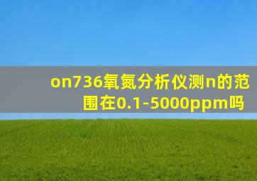 on736氧氮分析仪测n的范围在0.1-5000ppm吗