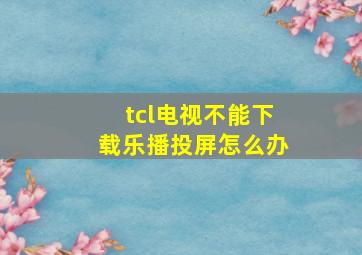 tcl电视不能下载乐播投屏怎么办