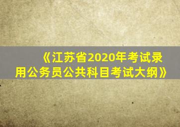 《江苏省2020年考试录用公务员公共科目考试大纲》