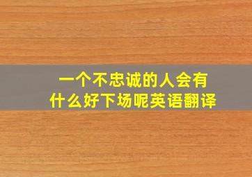 一个不忠诚的人会有什么好下场呢英语翻译