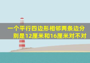 一个平行四边形相邻两条边分别是12厘米和16厘米对不对