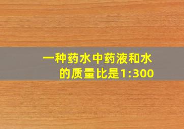 一种药水中药液和水的质量比是1:300