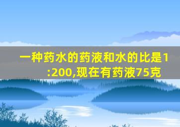 一种药水的药液和水的比是1:200,现在有药液75克