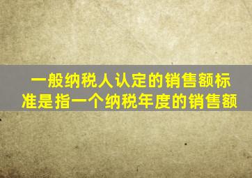 一般纳税人认定的销售额标准是指一个纳税年度的销售额