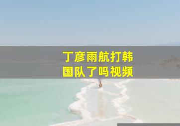 丁彦雨航打韩国队了吗视频