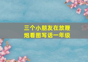 三个小朋友在放鞭炮看图写话一年级