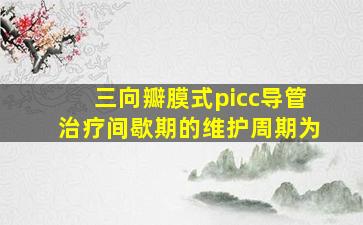 三向瓣膜式picc导管治疗间歇期的维护周期为